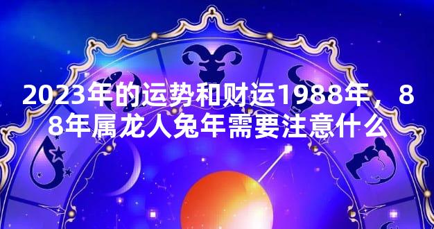 2023年的运势和财运1988年，88年属龙人兔年需要注意什么