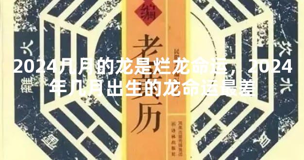 2024几月的龙是烂龙命运，2024年几月出生的龙命运最差
