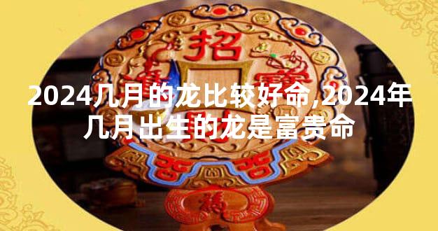 2024几月的龙比较好命,2024年几月出生的龙是富贵命