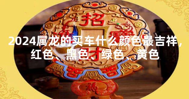 2024属龙的买车什么颜色最吉祥，红色、黑色、绿色、黄色