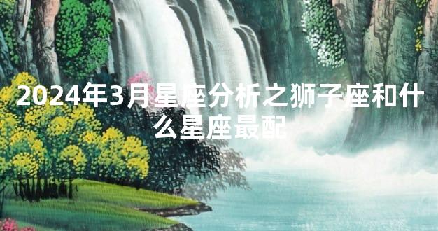 2024年3月星座分析之狮子座和什么星座最配