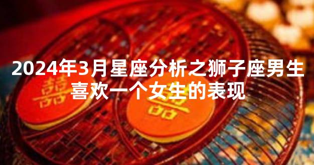 2024年3月星座分析之狮子座男生喜欢一个女生的表现