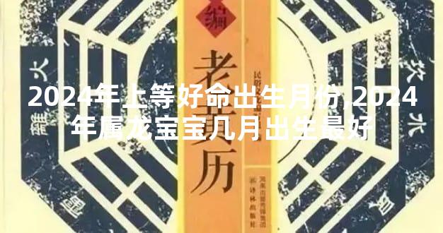 2024年上等好命出生月份,2024年属龙宝宝几月出生最好