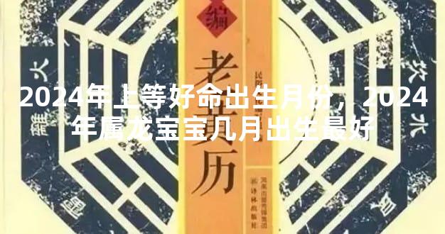 2024年上等好命出生月份，2024年属龙宝宝几月出生最好