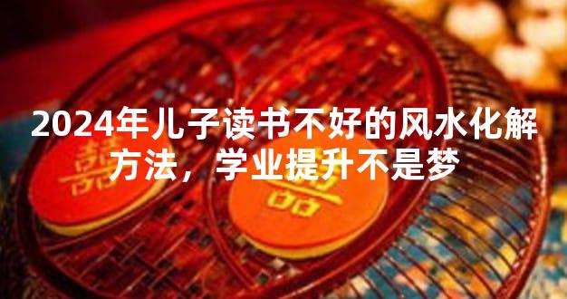 2024年儿子读书不好的风水化解方法，学业提升不是梦