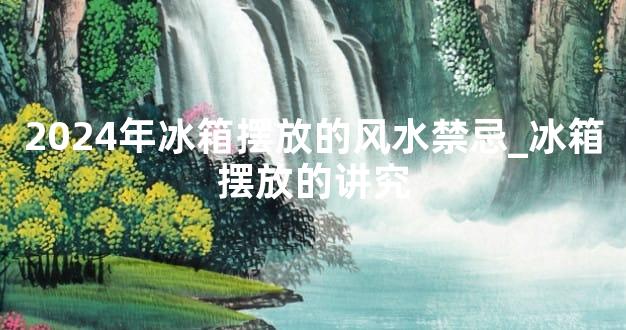 2024年冰箱摆放的风水禁忌_冰箱摆放的讲究