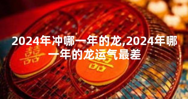 2024年冲哪一年的龙,2024年哪一年的龙运气最差
