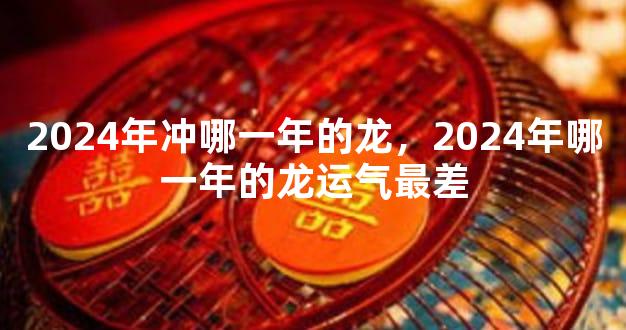 2024年冲哪一年的龙，2024年哪一年的龙运气最差