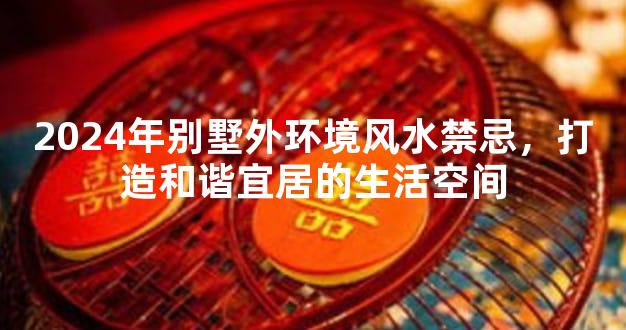 2024年别墅外环境风水禁忌，打造和谐宜居的生活空间