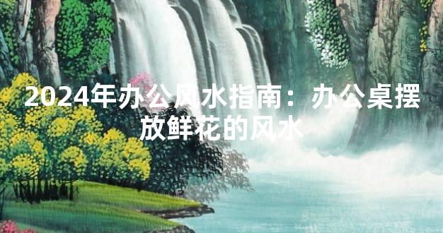 2024年办公风水指南：办公桌摆放鲜花的风水