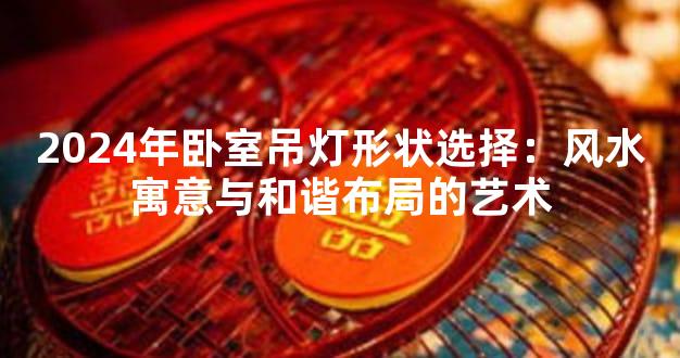2024年卧室吊灯形状选择：风水寓意与和谐布局的艺术