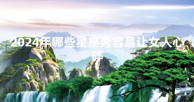 2024年哪些星座男容易让女人心碎