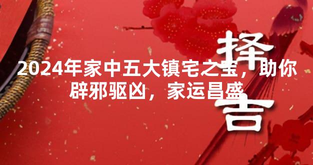 2024年家中五大镇宅之宝，助你辟邪驱凶，家运昌盛