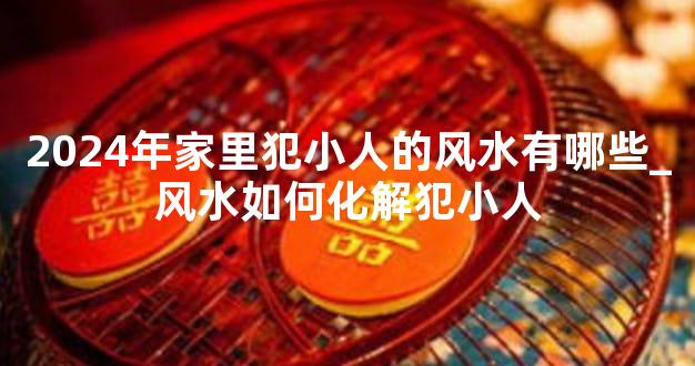 2024年家里犯小人的风水有哪些_风水如何化解犯小人