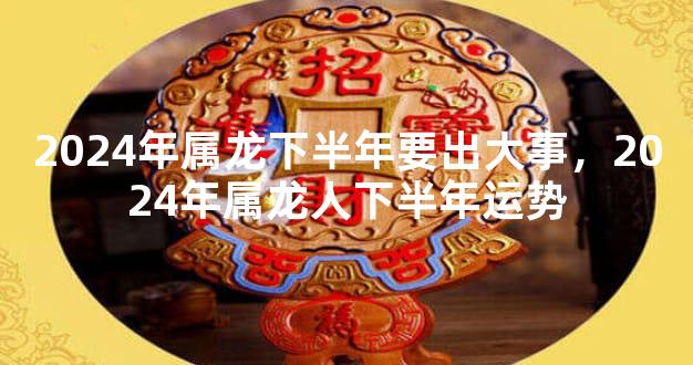 2024年属龙下半年要出大事，2024年属龙人下半年运势