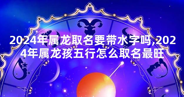 2024年属龙取名要带水字吗,2024年属龙孩五行怎么取名最旺