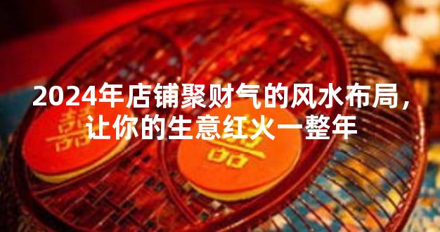 2024年店铺聚财气的风水布局，让你的生意红火一整年