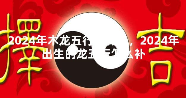 2024年木龙五行缺什么，2024年出生的龙五行怎么补