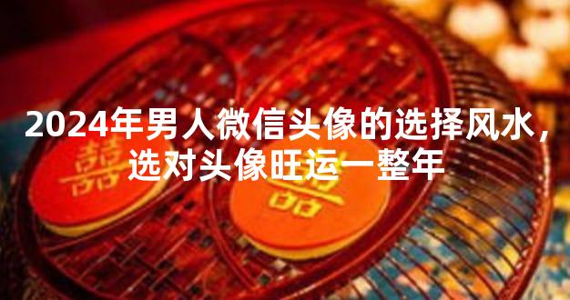 2024年男人微信头像的选择风水，选对头像旺运一整年