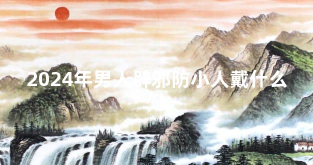 2024年男人辟邪防小人戴什么