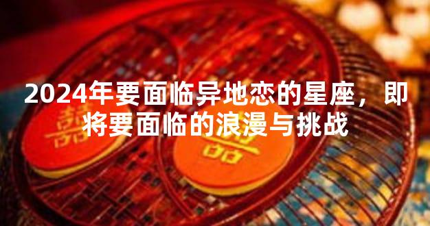 2024年要面临异地恋的星座，即将要面临的浪漫与挑战