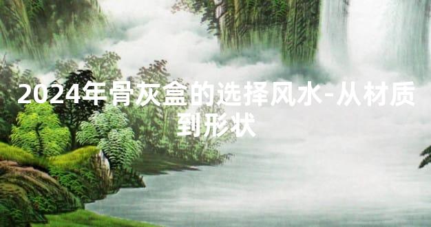 2024年骨灰盒的选择风水-从材质到形状