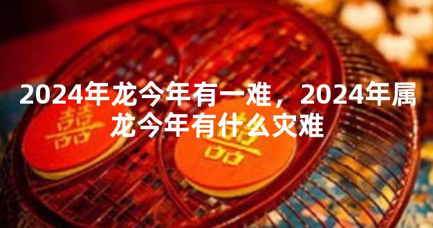 2024年龙今年有一难，2024年属龙今年有什么灾难