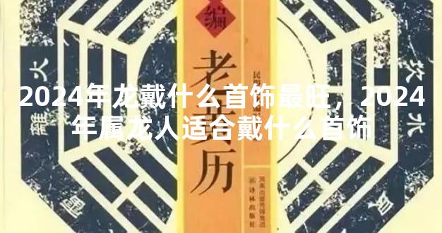 2024年龙戴什么首饰最旺，2024年属龙人适合戴什么首饰
