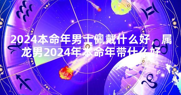 2024本命年男士佩戴什么好，属龙男2024年本命年带什么好
