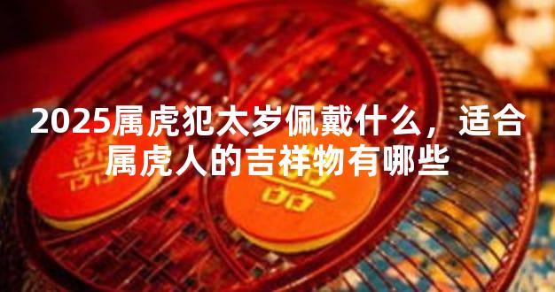 2025属虎犯太岁佩戴什么，适合属虎人的吉祥物有哪些