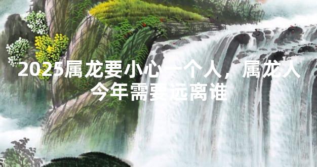 2025属龙要小心一个人，属龙人今年需要远离谁