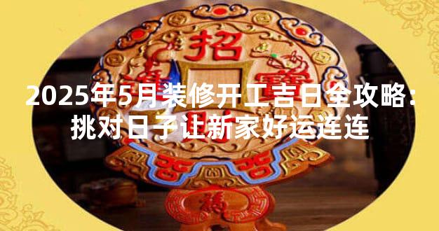2025年5月装修开工吉日全攻略:挑对日子让新家好运连连