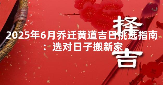 2025年6月乔迁黄道吉日挑选指南：选对日子搬新家