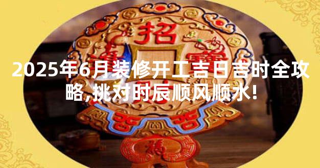 2025年6月装修开工吉日吉时全攻略,挑对时辰顺风顺水!