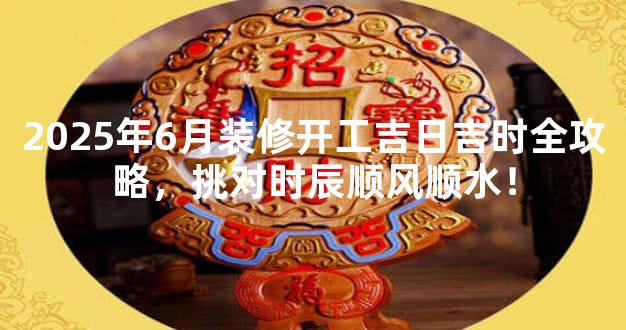 2025年6月装修开工吉日吉时全攻略，挑对时辰顺风顺水！