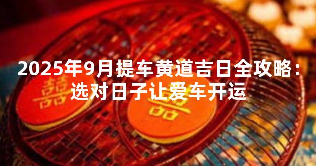 2025年9月提车黄道吉日全攻略：选对日子让爱车开运