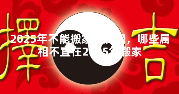 2025年不能搬家的属相，哪些属相不宜在2025年搬家