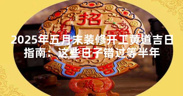 2025年五月末装修开工黄道吉日指南：这些日子错过等半年