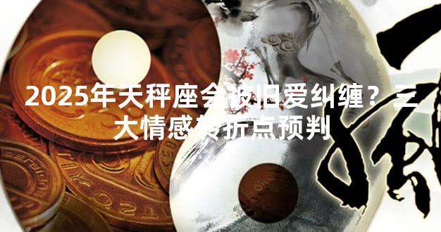 2025年天秤座会被旧爱纠缠？三大情感转折点预判