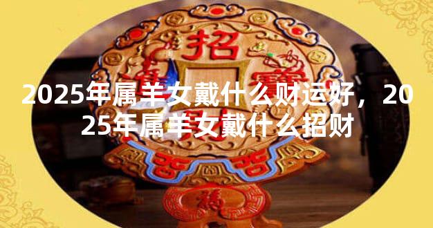 2025年属羊女戴什么财运好，2025年属羊女戴什么招财