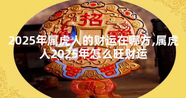 2025年属虎人的财运在哪方,属虎人2025年怎么旺财运