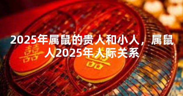 2025年属鼠的贵人和小人，属鼠人2025年人际关系