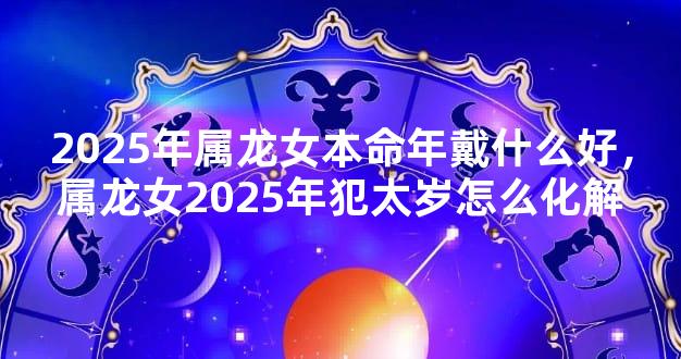 2025年属龙女本命年戴什么好，属龙女2025年犯太岁怎么化解