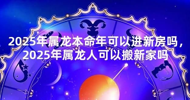 2025年属龙本命年可以进新房吗，2025年属龙人可以搬新家吗