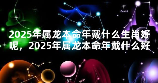 2025年属龙本命年戴什么生肖好呢，2025年属龙本命年戴什么好