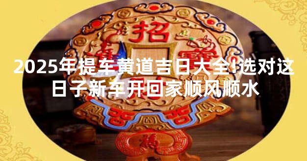2025年提车黄道吉日大全!选对这日子新车开回家顺风顺水