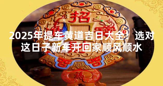 2025年提车黄道吉日大全！选对这日子新车开回家顺风顺水