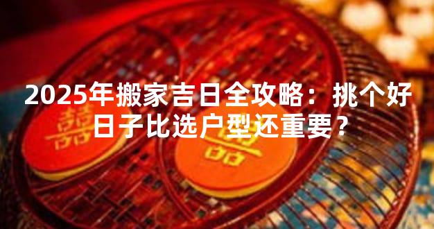 2025年搬家吉日全攻略：挑个好日子比选户型还重要？