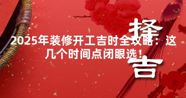 2025年装修开工吉时全攻略：这几个时间点闭眼选！