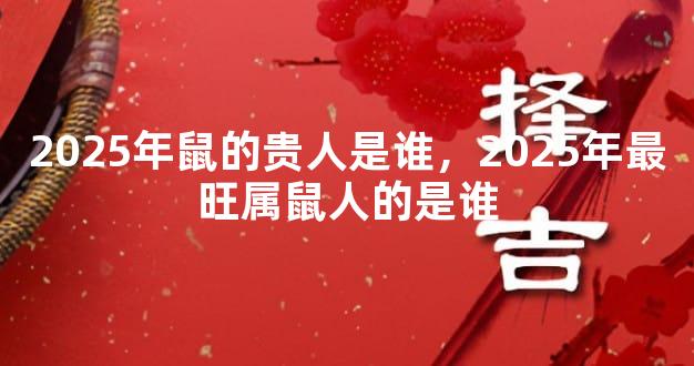2025年鼠的贵人是谁，2025年最旺属鼠人的是谁